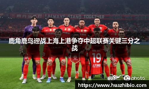 鹿角鹿岛迎战上海上港争夺中超联赛关键三分之战